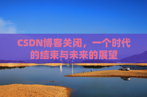 CSDN博客关闭，一个时代的结束与未来的展望